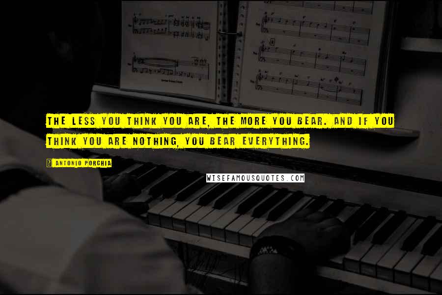 Antonio Porchia Quotes: The less you think you are, the more you bear. And if you think you are nothing, you bear everything.