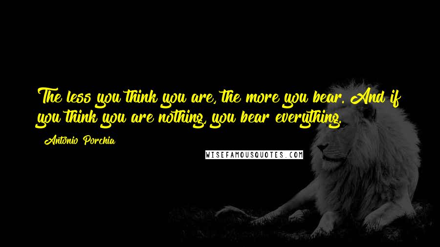 Antonio Porchia Quotes: The less you think you are, the more you bear. And if you think you are nothing, you bear everything.
