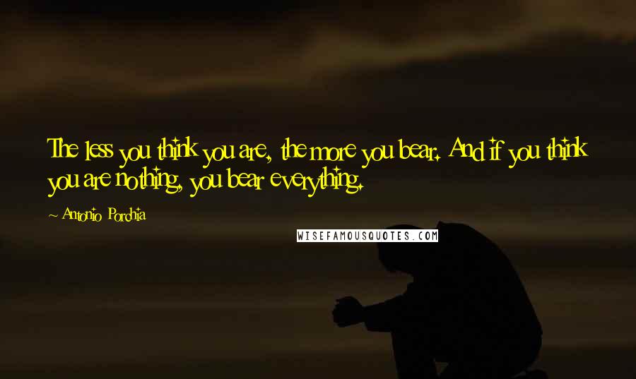 Antonio Porchia Quotes: The less you think you are, the more you bear. And if you think you are nothing, you bear everything.