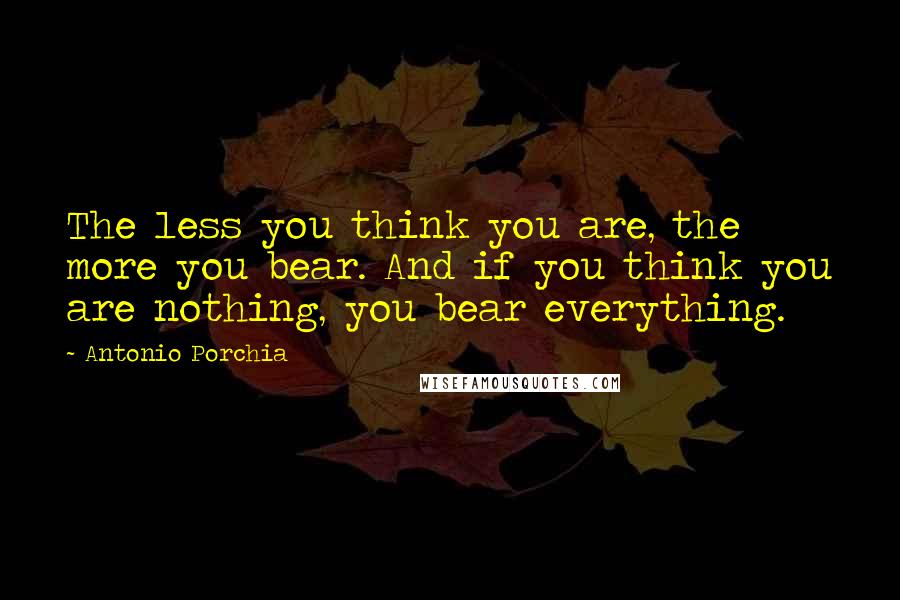 Antonio Porchia Quotes: The less you think you are, the more you bear. And if you think you are nothing, you bear everything.