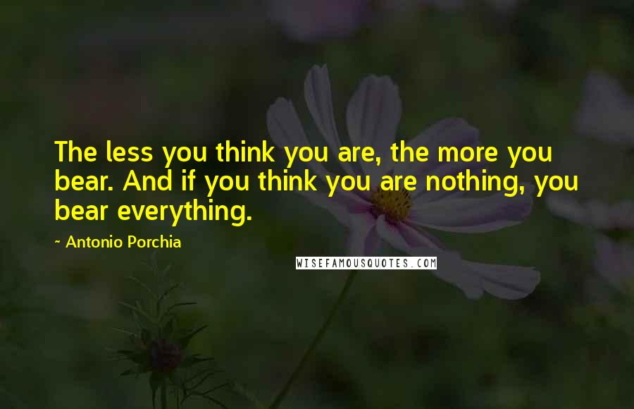 Antonio Porchia Quotes: The less you think you are, the more you bear. And if you think you are nothing, you bear everything.