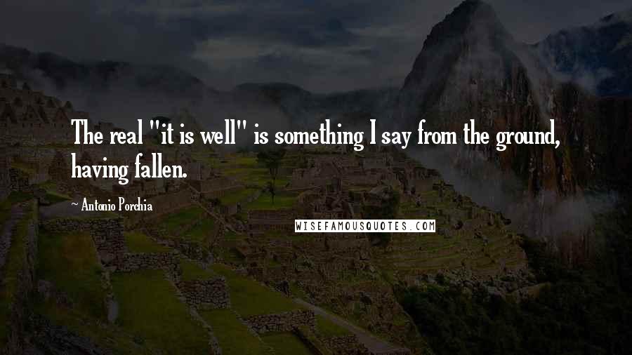 Antonio Porchia Quotes: The real "it is well" is something I say from the ground, having fallen.