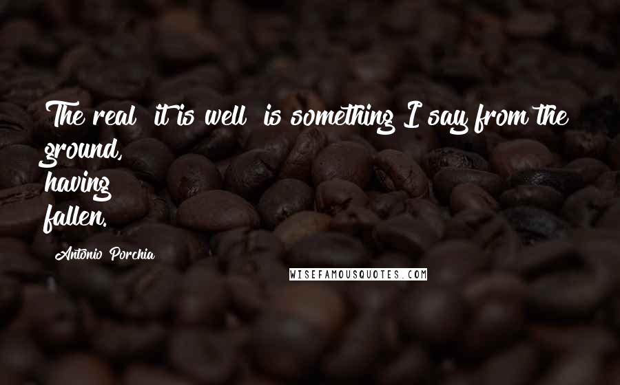 Antonio Porchia Quotes: The real "it is well" is something I say from the ground, having fallen.