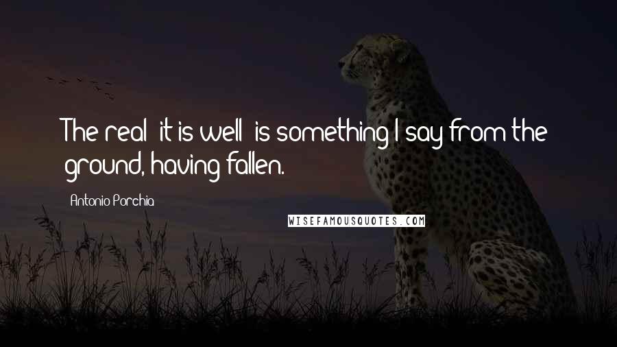 Antonio Porchia Quotes: The real "it is well" is something I say from the ground, having fallen.