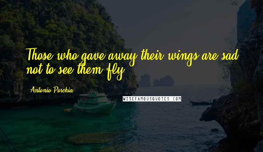 Antonio Porchia Quotes: Those who gave away their wings are sad not to see them fly.