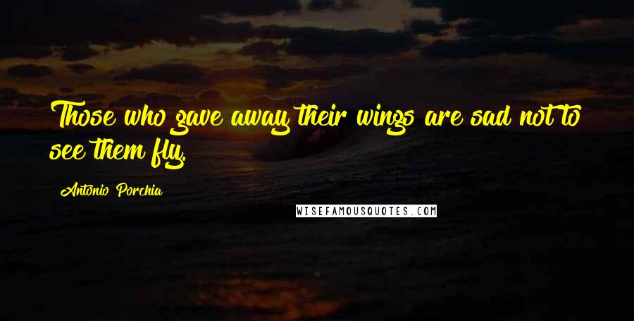 Antonio Porchia Quotes: Those who gave away their wings are sad not to see them fly.