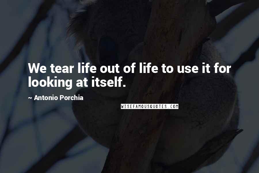 Antonio Porchia Quotes: We tear life out of life to use it for looking at itself.
