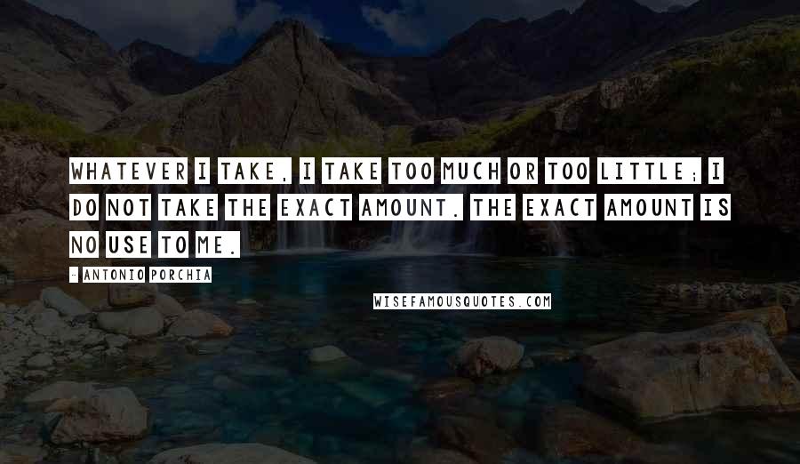 Antonio Porchia Quotes: Whatever I take, I take too much or too little; I do not take the exact amount. The exact amount is no use to me.