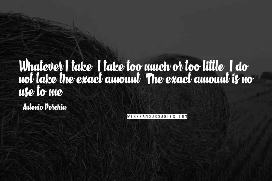 Antonio Porchia Quotes: Whatever I take, I take too much or too little; I do not take the exact amount. The exact amount is no use to me.