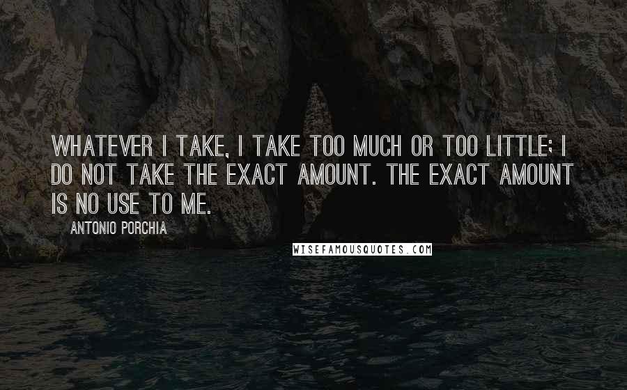 Antonio Porchia Quotes: Whatever I take, I take too much or too little; I do not take the exact amount. The exact amount is no use to me.