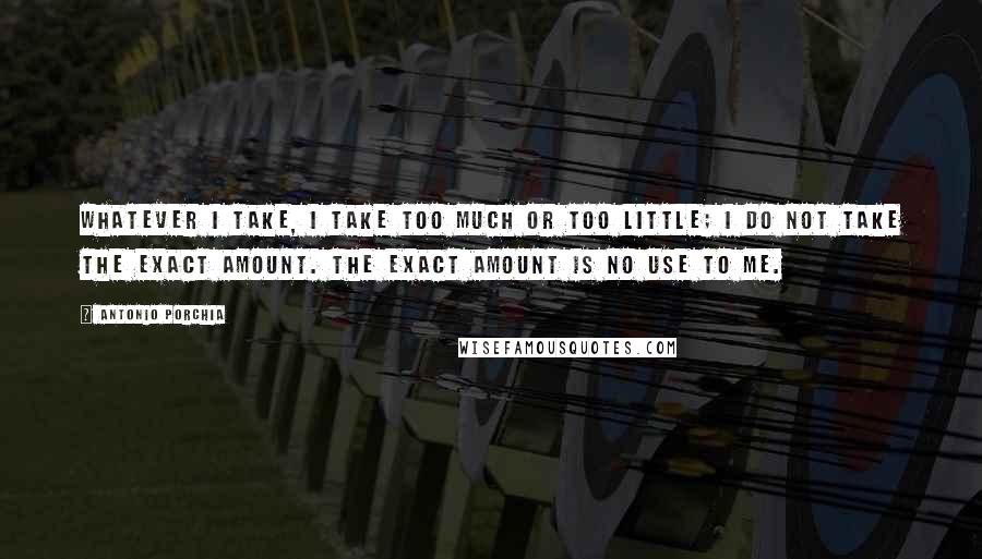 Antonio Porchia Quotes: Whatever I take, I take too much or too little; I do not take the exact amount. The exact amount is no use to me.