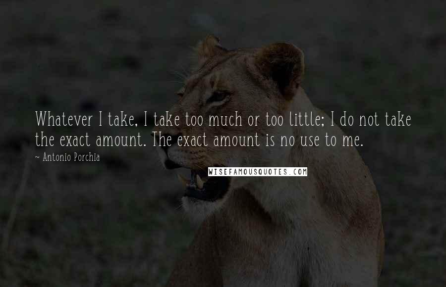 Antonio Porchia Quotes: Whatever I take, I take too much or too little; I do not take the exact amount. The exact amount is no use to me.