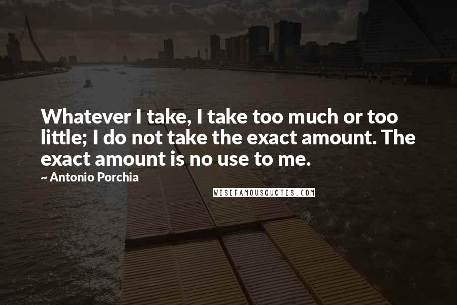 Antonio Porchia Quotes: Whatever I take, I take too much or too little; I do not take the exact amount. The exact amount is no use to me.