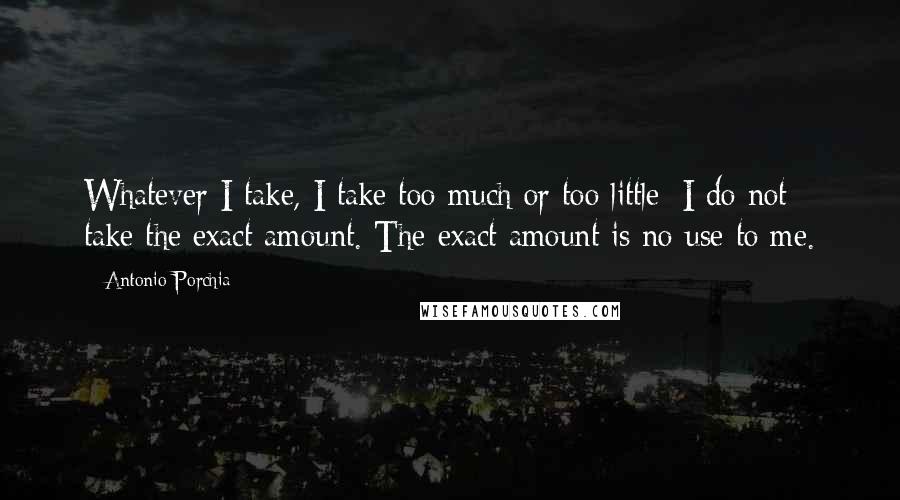 Antonio Porchia Quotes: Whatever I take, I take too much or too little; I do not take the exact amount. The exact amount is no use to me.