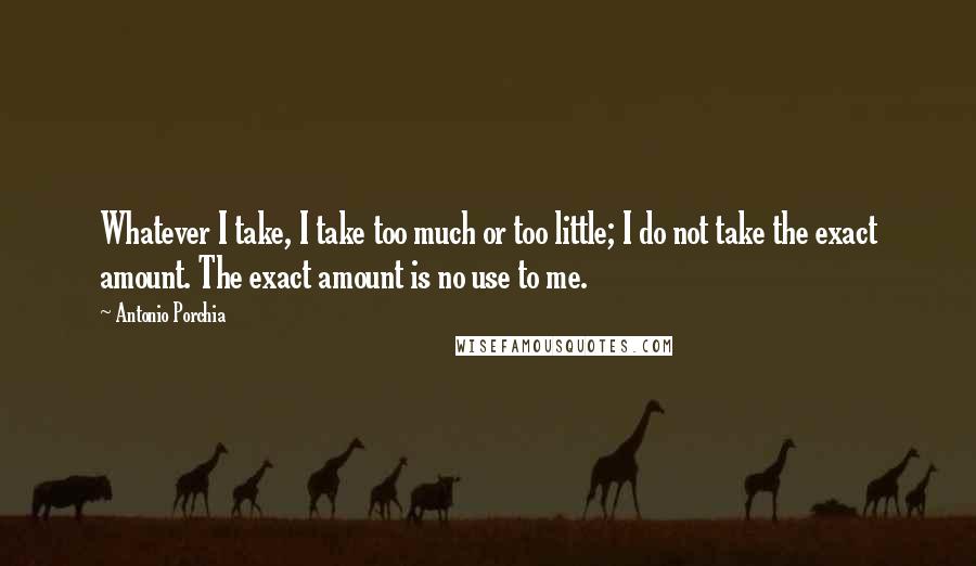 Antonio Porchia Quotes: Whatever I take, I take too much or too little; I do not take the exact amount. The exact amount is no use to me.