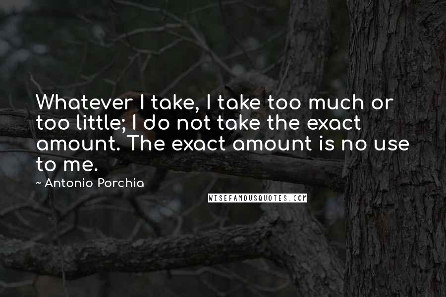 Antonio Porchia Quotes: Whatever I take, I take too much or too little; I do not take the exact amount. The exact amount is no use to me.