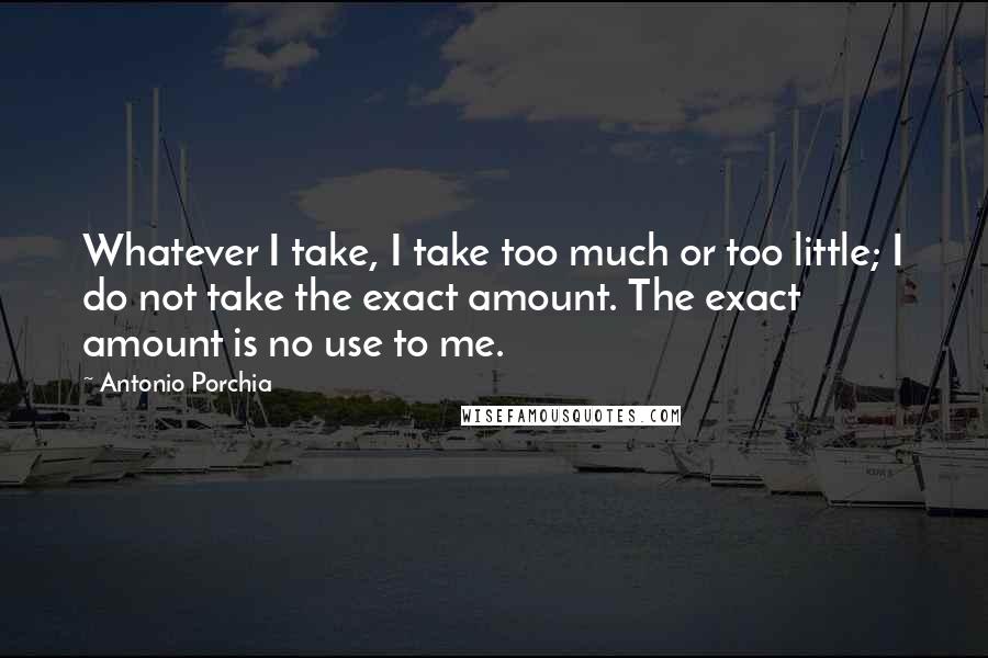 Antonio Porchia Quotes: Whatever I take, I take too much or too little; I do not take the exact amount. The exact amount is no use to me.