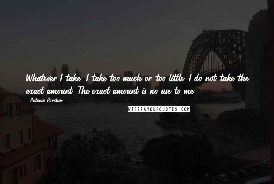 Antonio Porchia Quotes: Whatever I take, I take too much or too little; I do not take the exact amount. The exact amount is no use to me.