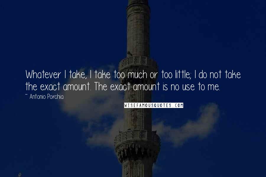 Antonio Porchia Quotes: Whatever I take, I take too much or too little; I do not take the exact amount. The exact amount is no use to me.