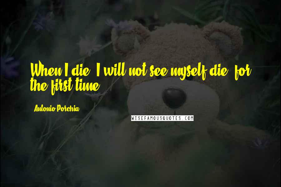 Antonio Porchia Quotes: When I die, I will not see myself die, for the first time.