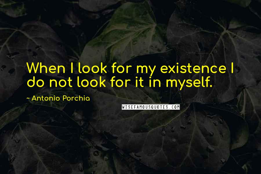 Antonio Porchia Quotes: When I look for my existence I do not look for it in myself.
