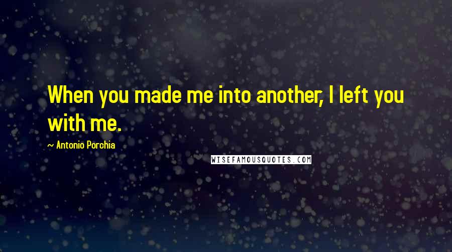 Antonio Porchia Quotes: When you made me into another, I left you with me.
