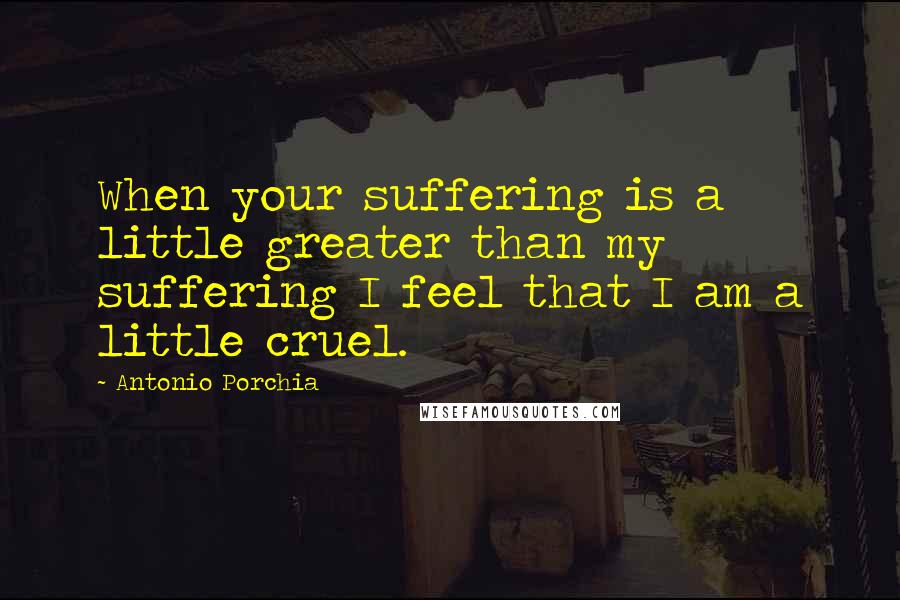 Antonio Porchia Quotes: When your suffering is a little greater than my suffering I feel that I am a little cruel.
