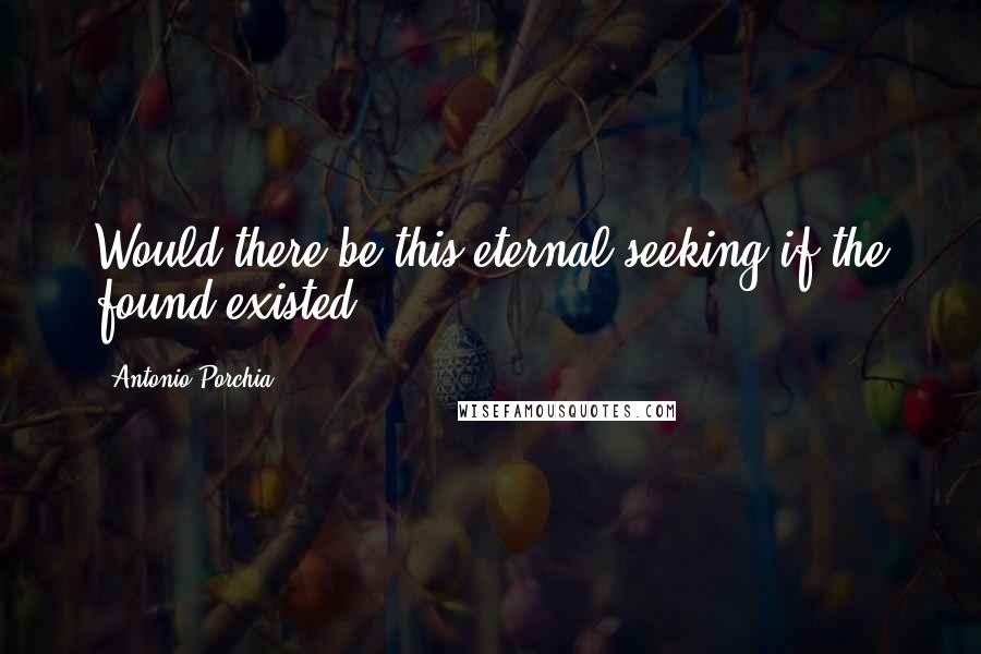 Antonio Porchia Quotes: Would there be this eternal seeking if the found existed?