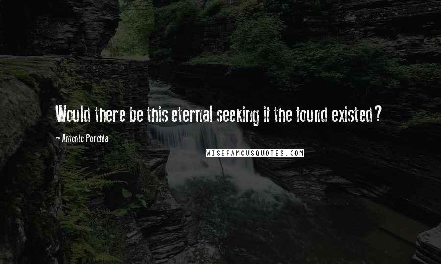 Antonio Porchia Quotes: Would there be this eternal seeking if the found existed?