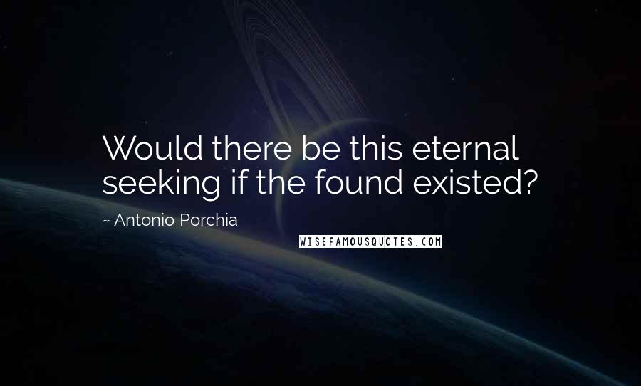 Antonio Porchia Quotes: Would there be this eternal seeking if the found existed?