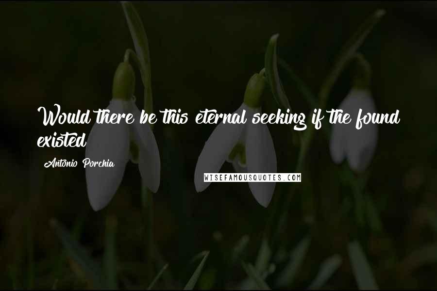 Antonio Porchia Quotes: Would there be this eternal seeking if the found existed?
