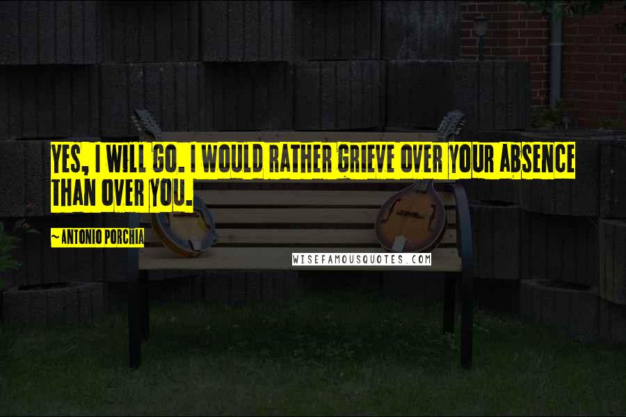 Antonio Porchia Quotes: Yes, I will go. I would rather grieve over your absence than over you.