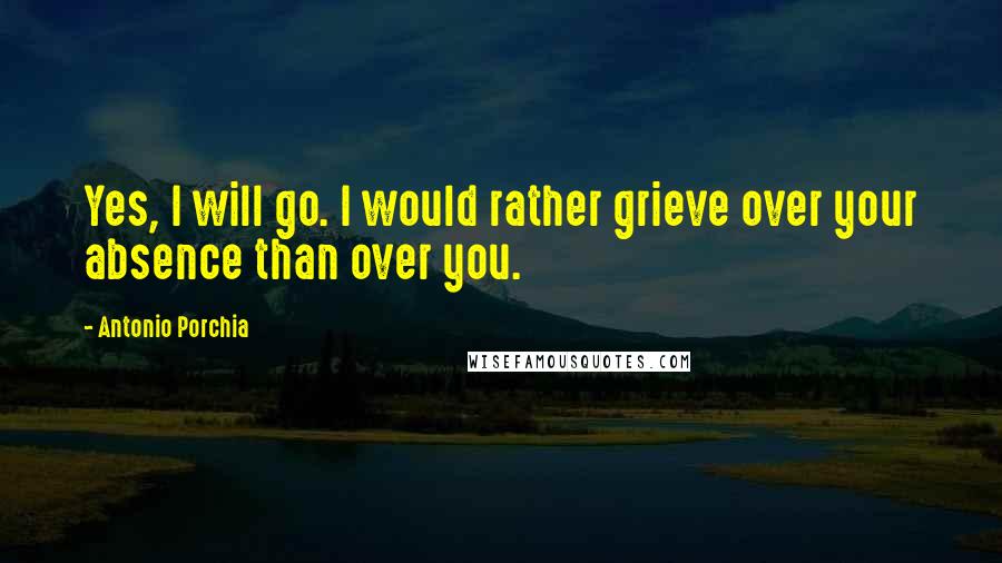 Antonio Porchia Quotes: Yes, I will go. I would rather grieve over your absence than over you.