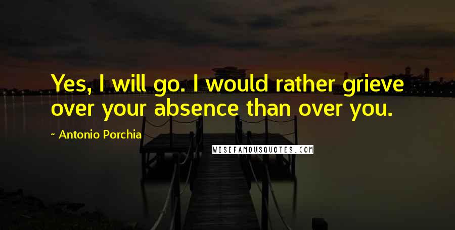 Antonio Porchia Quotes: Yes, I will go. I would rather grieve over your absence than over you.