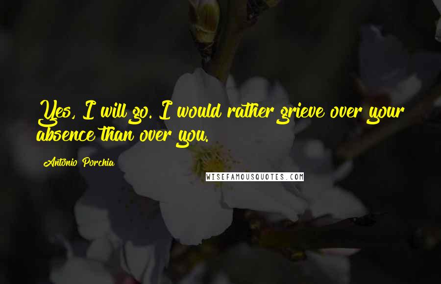 Antonio Porchia Quotes: Yes, I will go. I would rather grieve over your absence than over you.