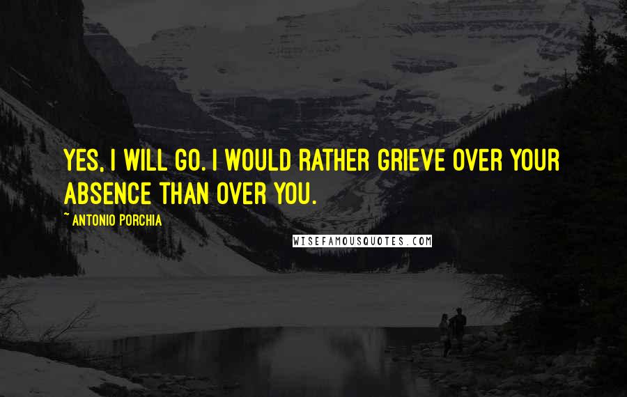 Antonio Porchia Quotes: Yes, I will go. I would rather grieve over your absence than over you.