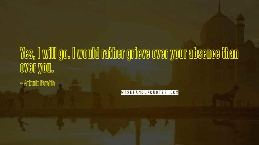 Antonio Porchia Quotes: Yes, I will go. I would rather grieve over your absence than over you.