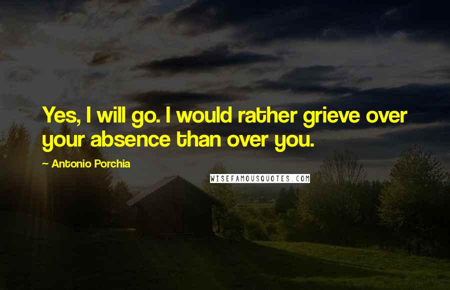 Antonio Porchia Quotes: Yes, I will go. I would rather grieve over your absence than over you.