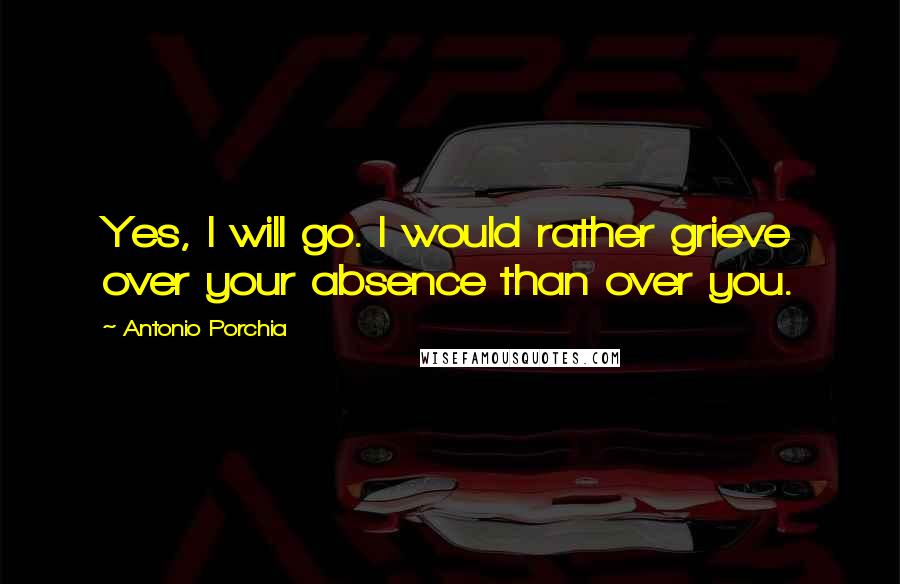 Antonio Porchia Quotes: Yes, I will go. I would rather grieve over your absence than over you.