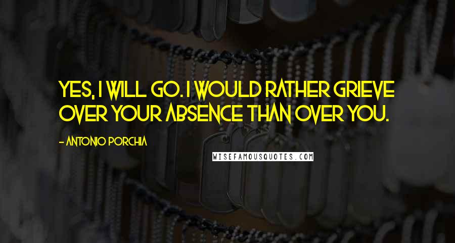 Antonio Porchia Quotes: Yes, I will go. I would rather grieve over your absence than over you.