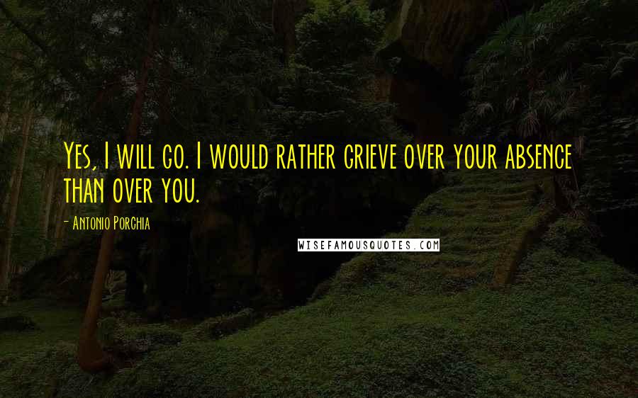 Antonio Porchia Quotes: Yes, I will go. I would rather grieve over your absence than over you.