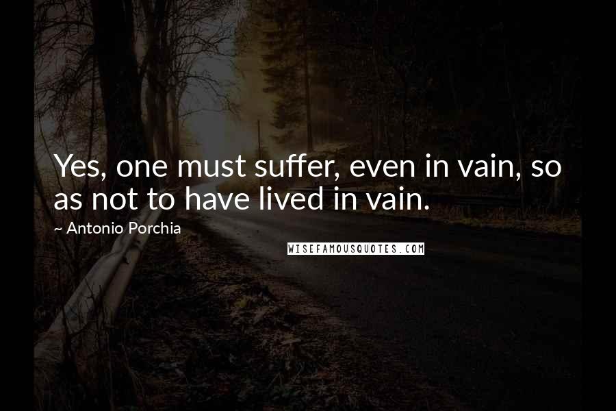 Antonio Porchia Quotes: Yes, one must suffer, even in vain, so as not to have lived in vain.
