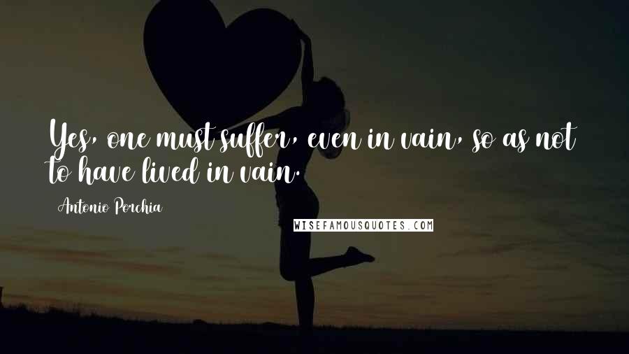 Antonio Porchia Quotes: Yes, one must suffer, even in vain, so as not to have lived in vain.