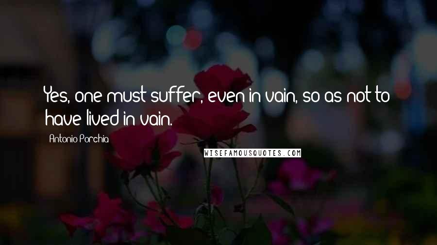Antonio Porchia Quotes: Yes, one must suffer, even in vain, so as not to have lived in vain.
