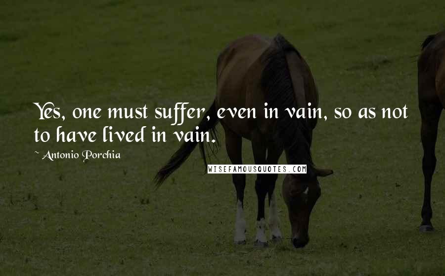 Antonio Porchia Quotes: Yes, one must suffer, even in vain, so as not to have lived in vain.