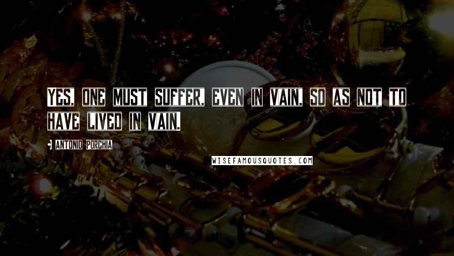 Antonio Porchia Quotes: Yes, one must suffer, even in vain, so as not to have lived in vain.
