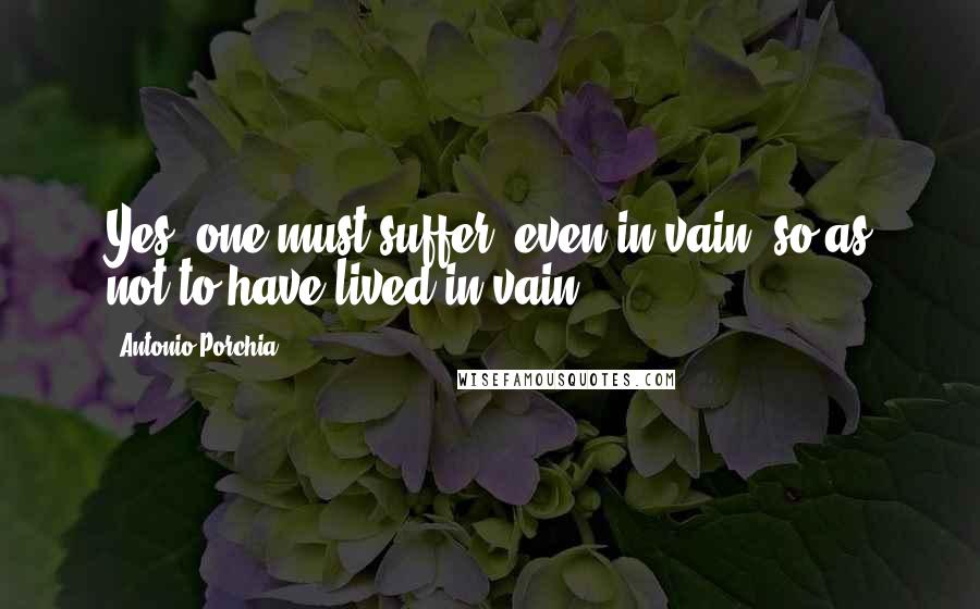 Antonio Porchia Quotes: Yes, one must suffer, even in vain, so as not to have lived in vain.