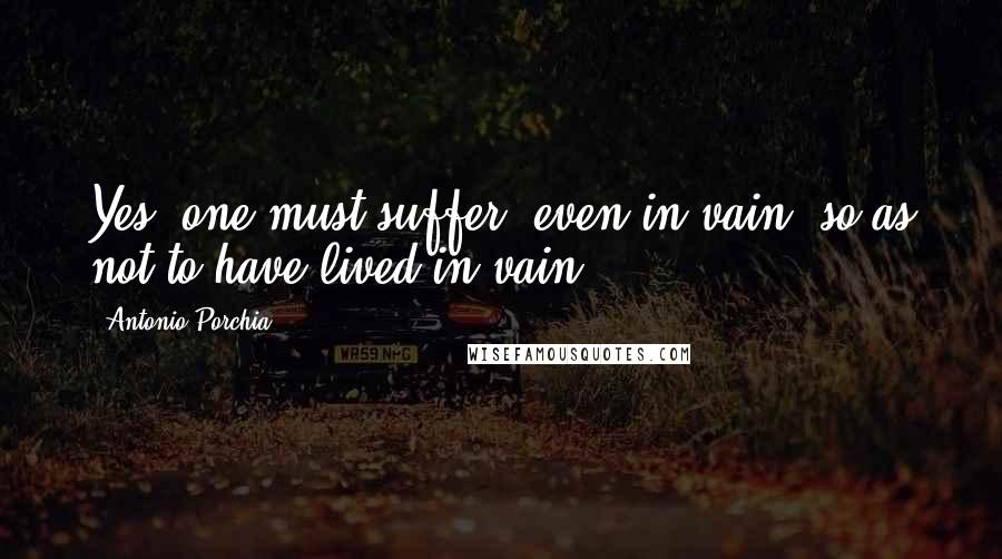 Antonio Porchia Quotes: Yes, one must suffer, even in vain, so as not to have lived in vain.