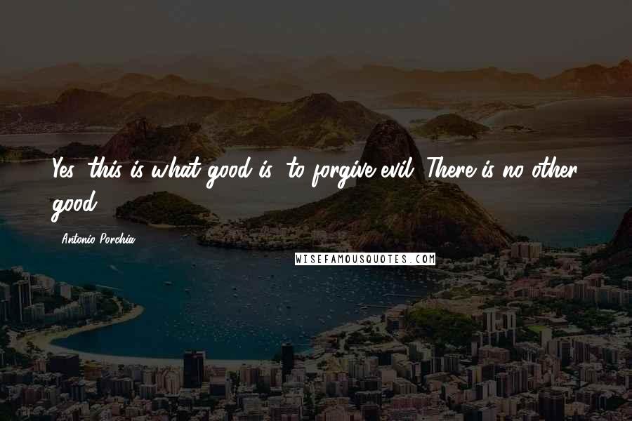 Antonio Porchia Quotes: Yes, this is what good is: to forgive evil. There is no other good.