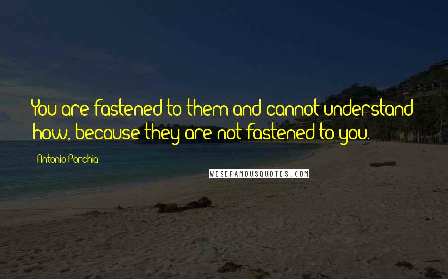 Antonio Porchia Quotes: You are fastened to them and cannot understand how, because they are not fastened to you.